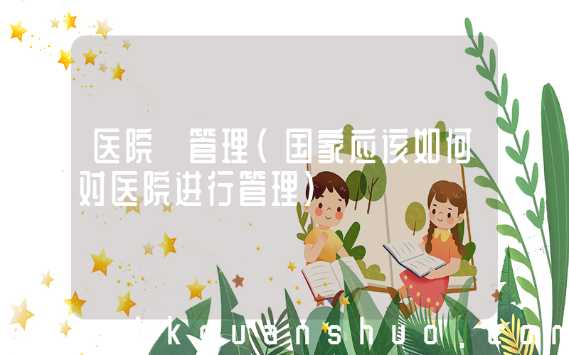 医院 管理(国家应该如何对医院进行管理)